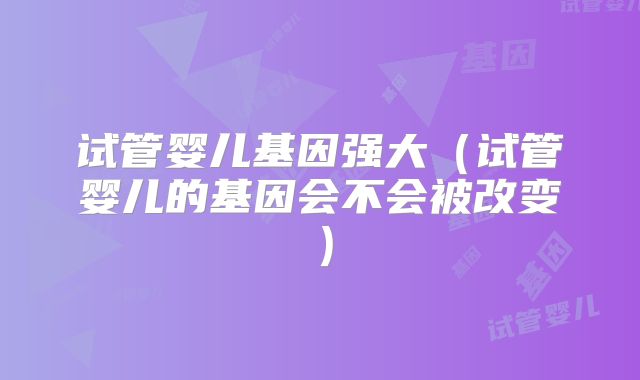 试管婴儿基因强大（试管婴儿的基因会不会被改变）