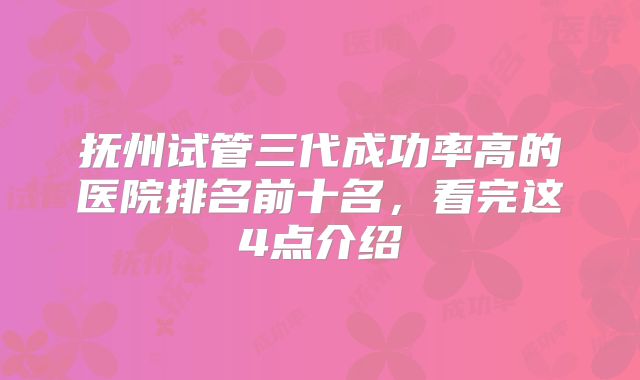 抚州试管三代成功率高的医院排名前十名，看完这4点介绍