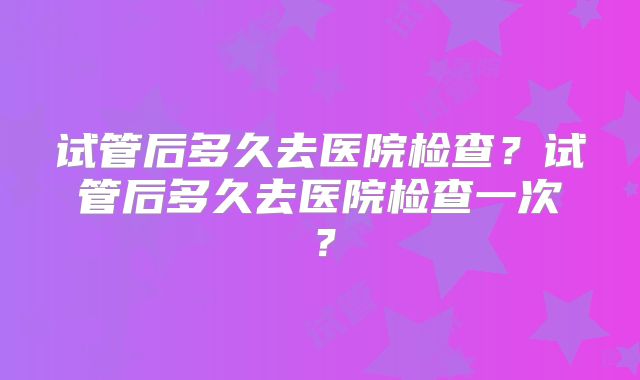 试管后多久去医院检查?试管后多久去医院检查一次?
