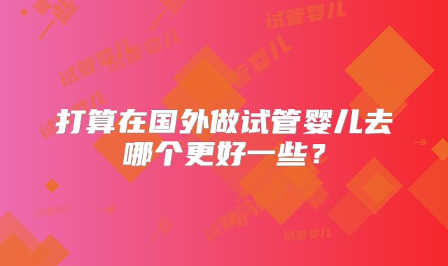 打算在国外做试管婴儿去哪个更好一些？