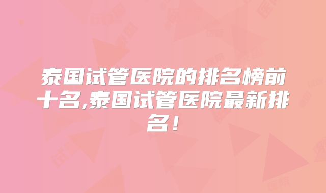 泰国试管医院的排名榜前十名,泰国试管医院最新排名!