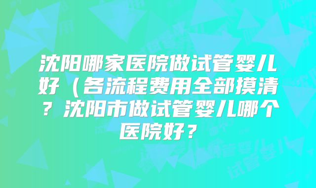 沈阳哪家医院做试管婴儿好(各流程费用全部摸清?沈阳市做试管婴儿哪个医院好?