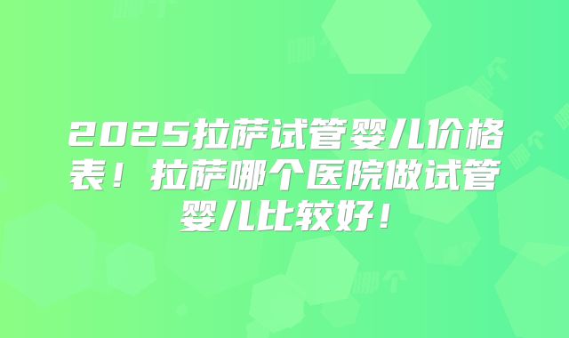 2025拉萨试管婴儿价格表！拉萨哪个医院做试管婴儿比较好！