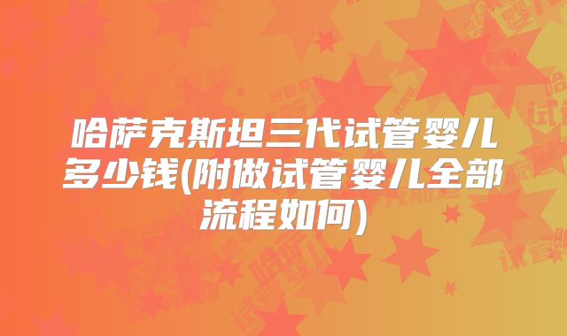 哈萨克斯坦三代试管婴儿多少钱(附做试管婴儿全部流程如何)