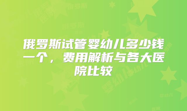 俄罗斯试管婴幼儿多少钱一个，费用解析与各大医院比较