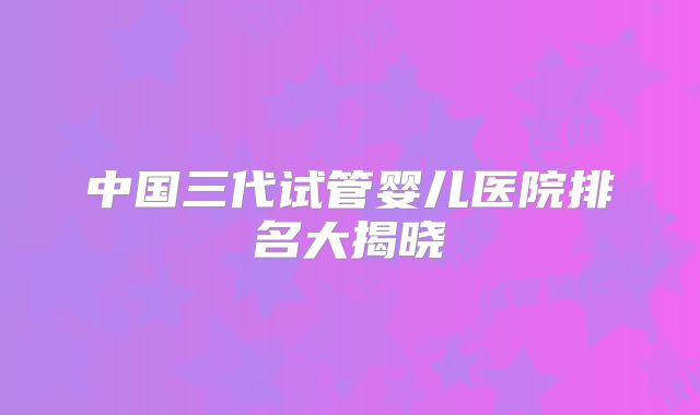 中国三代试管婴儿医院排名大揭晓