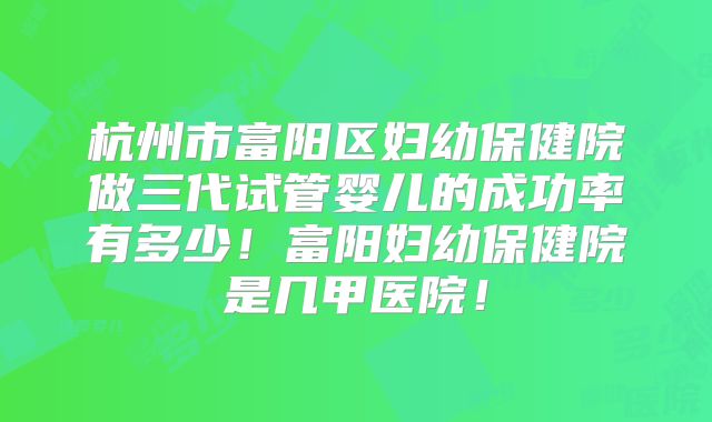 杭州市富阳区妇幼保健院做三代试管婴儿的成功率有多少！富阳妇幼保健院是几甲医院！