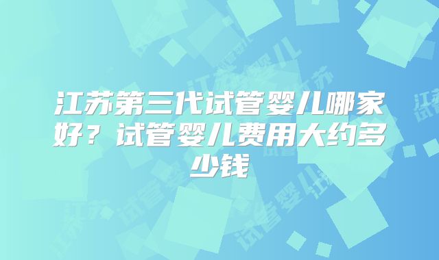 江苏第三代试管婴儿哪家好？试管婴儿费用大约多少钱