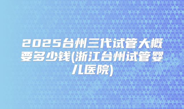 2025台州三代试管大概要多少钱(浙江台州试管婴儿医院)