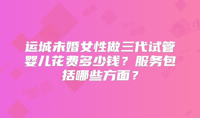 运城未婚女性做三代试管婴儿花费多少钱？服务包括哪些方面？