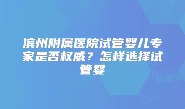 滨州附属医院试管婴儿专家是否权威？怎样选择试管婴