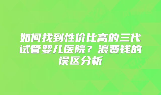 如何找到性价比高的三代试管婴儿医院？浪费钱的误区分析