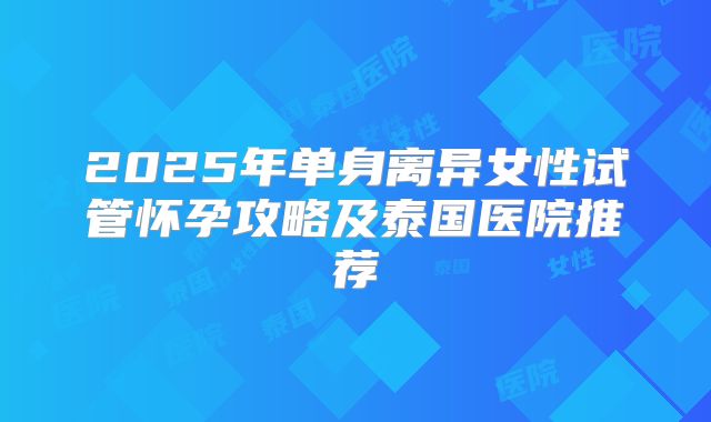 2025年单身离异女性试管怀孕攻略及泰国医院推荐