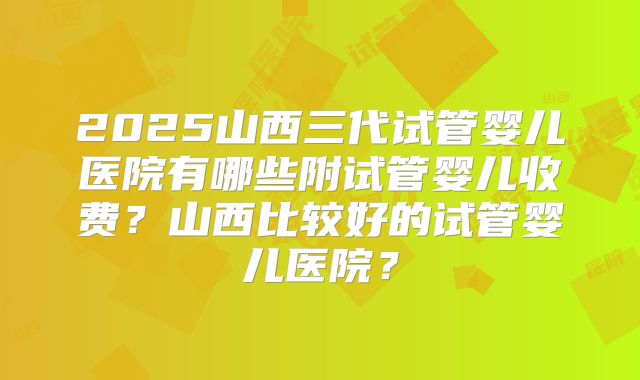 2025山西三代试管婴儿医院有哪些附试管婴儿收费？山西比较好的试管婴儿医院？