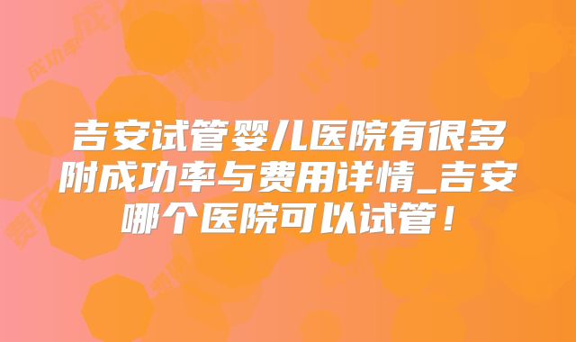 吉安试管婴儿医院有很多附成功率与费用详情_吉安哪个医院可以试管!