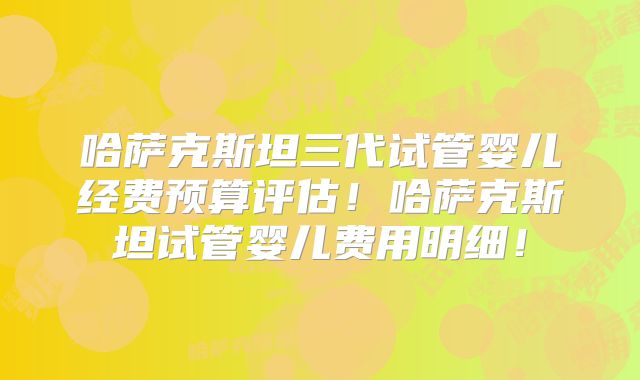 哈萨克斯坦三代试管婴儿经费预算评估!哈萨克斯坦试管婴儿费用明细!