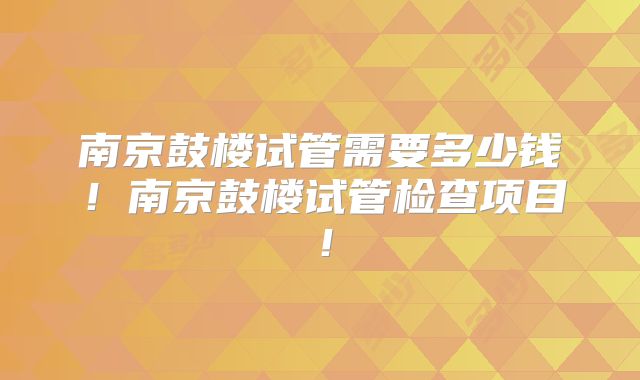 南京鼓楼试管需要多少钱!南京鼓楼试管检查项目!