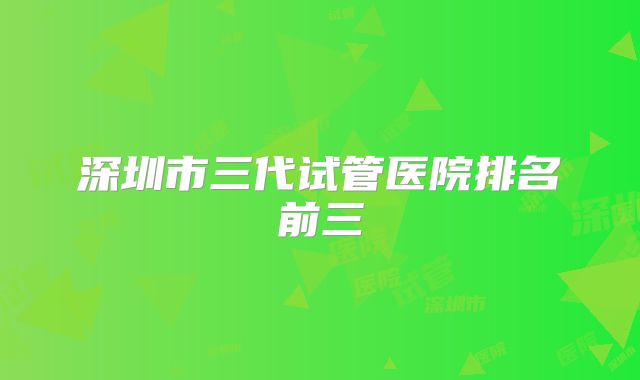 深圳市三代试管医院排名前三