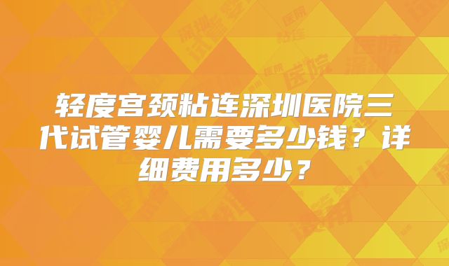 轻度宫颈粘连深圳医院三代试管婴儿需要多少钱？详细费用多少？