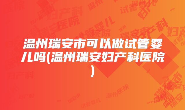 温州瑞安市可以做试管婴儿吗(温州瑞安妇产科医院)