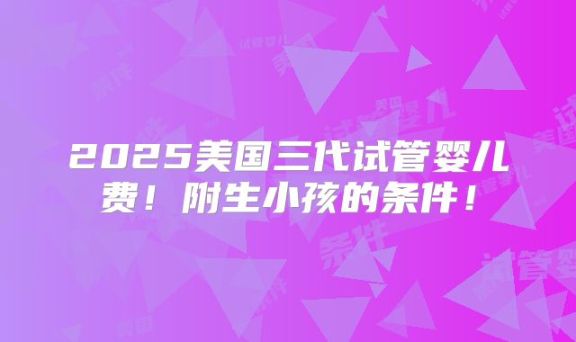 2025美国三代试管婴儿费!附生小孩的条件!