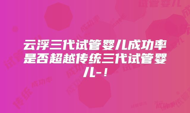 云浮三代试管婴儿成功率是否超越传统三代试管婴儿-！