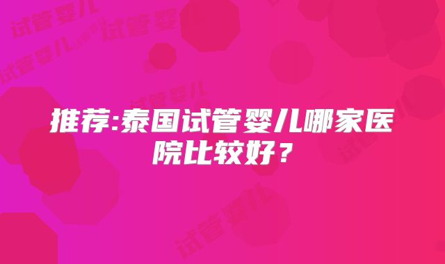 推荐:泰国试管婴儿哪家医院比较好?