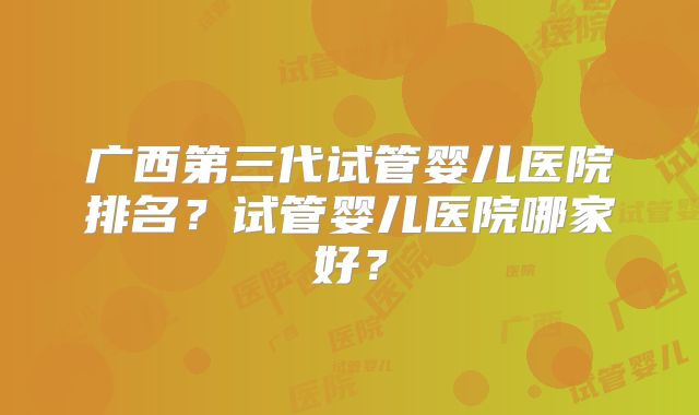 广西第三代试管婴儿医院排名？试管婴儿医院哪家好？