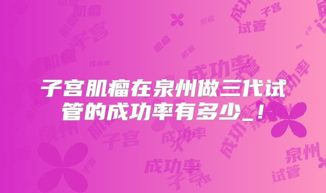 子宫肌瘤在泉州做三代试管的成功率有多少_!