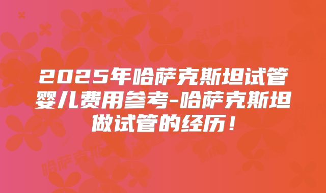 2025年哈萨克斯坦试管婴儿费用参考-哈萨克斯坦做试管的经历！