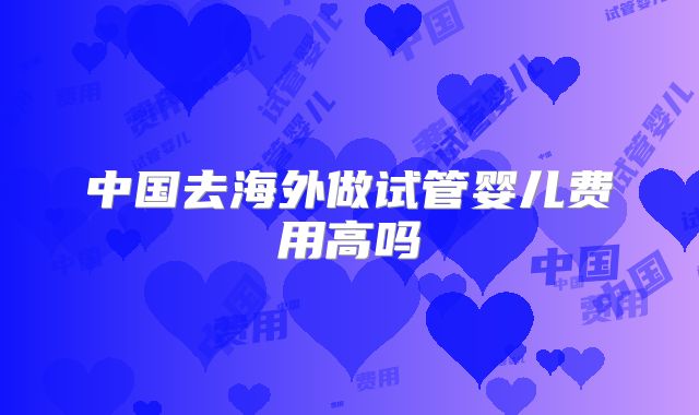 中国去海外做试管婴儿费用高吗