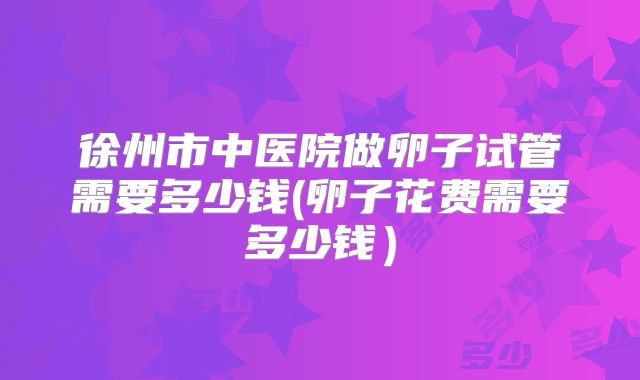 徐州市中医院做卵子试管需要多少钱(卵子花费需要多少钱)