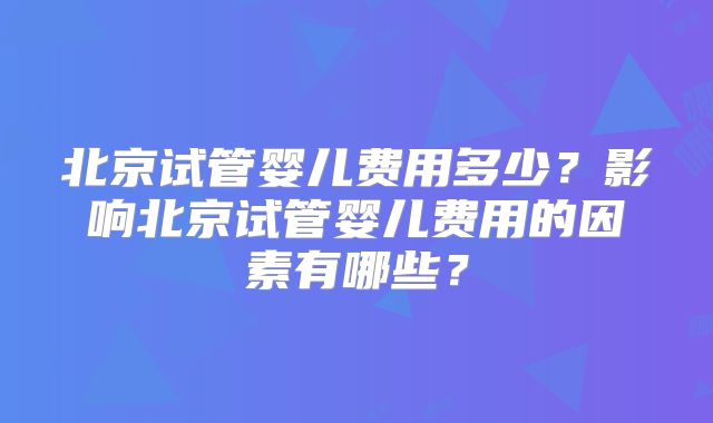北京试管婴儿费用多少？影响北京试管婴儿费用的因素有哪些？