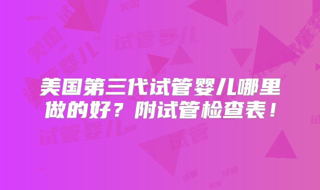 美国第三代试管婴儿哪里做的好？附试管检查表！