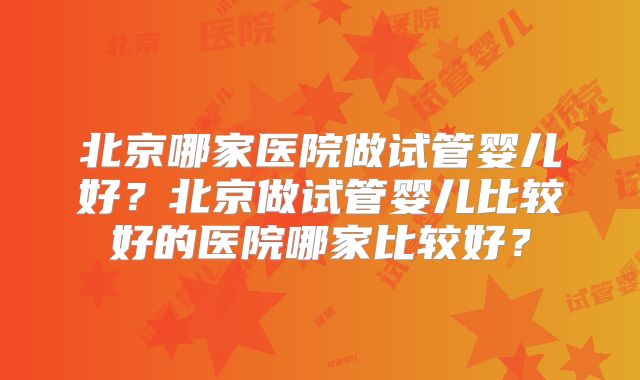 北京哪家医院做试管婴儿好?北京做试管婴儿比较好的医院哪家比较好?