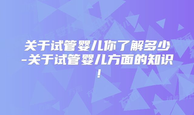 关于试管婴儿你了解多少-关于试管婴儿方面的知识！