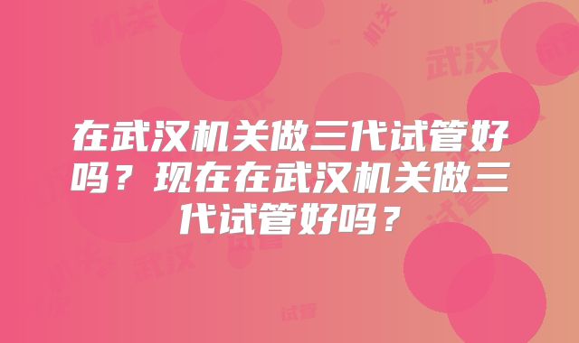 在武汉机关做三代试管好吗？现在在武汉机关做三代试管好吗？