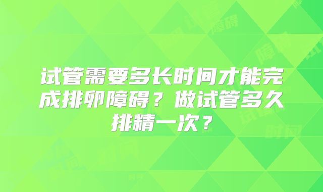试管需要多长时间才能完成排卵障碍？做试管多久排精一次？