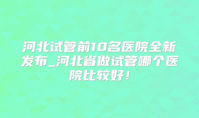 河北试管前10名医院全新发布_河北省做试管哪个医院比较好!