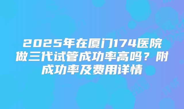 2025年在厦门174医院做三代试管成功率高吗？附成功率及费用详情