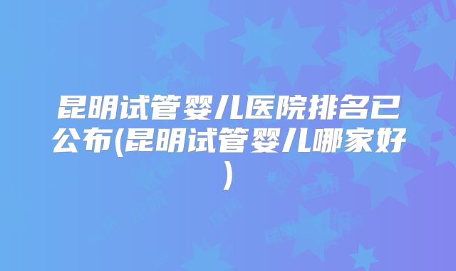 昆明试管婴儿医院排名已公布(昆明试管婴儿哪家好)