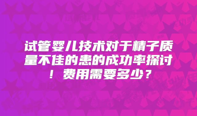 试管婴儿技术对于精子质量不佳的患的成功率探讨!费用需要多少?