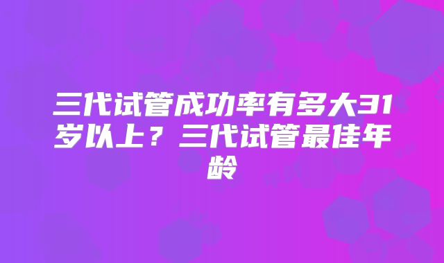 三代试管成功率有多大31岁以上？三代试管最佳年龄