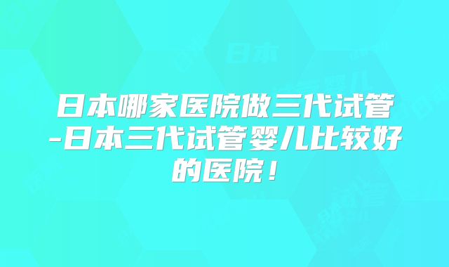 日本哪家医院做三代试管-日本三代试管婴儿比较好的医院！