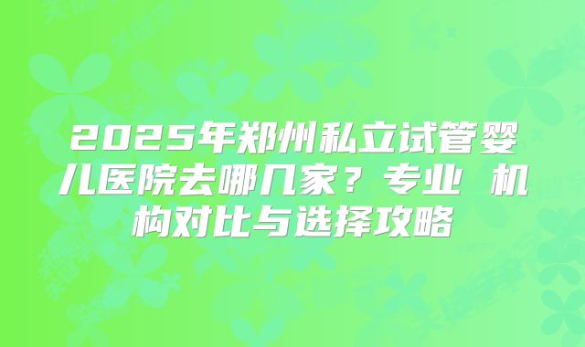 2025年郑州私立试管婴儿医院去哪几家?专业 机构对比与选择攻略