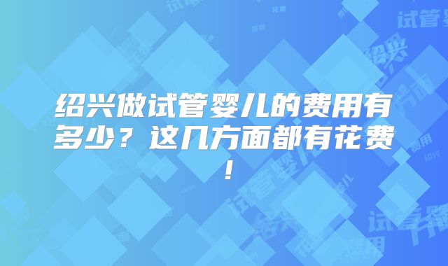 绍兴做试管婴儿的费用有多少？这几方面都有花费！