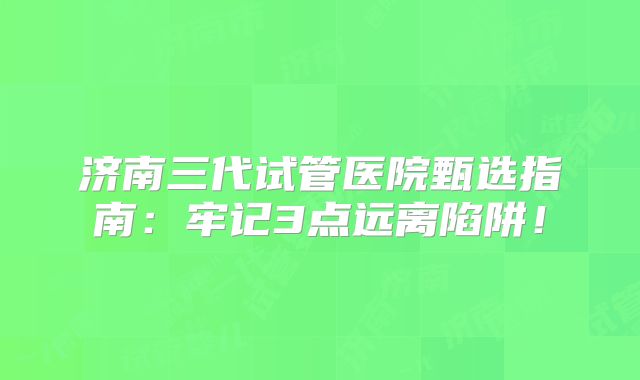 济南三代试管医院甄选指南:牢记3点远离陷阱!
