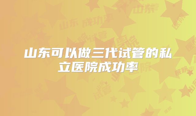 山东可以做三代试管的私立医院成功率