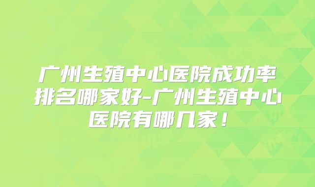 广州生殖中心医院成功率排名哪家好-广州生殖中心医院有哪几家！
