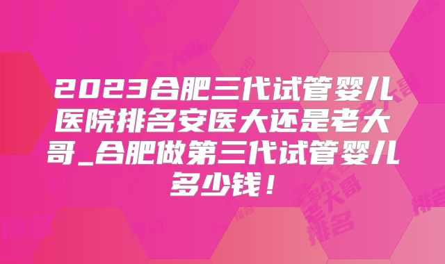 2023合肥三代试管婴儿医院排名安医大还是老大哥_合肥做第三代试管婴儿多少钱！